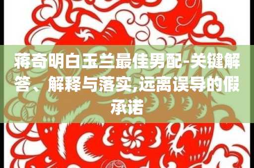 蔣奇明白玉蘭最佳男配-關(guān)鍵解答、解釋與落實(shí),遠(yuǎn)離誤導(dǎo)的假承諾