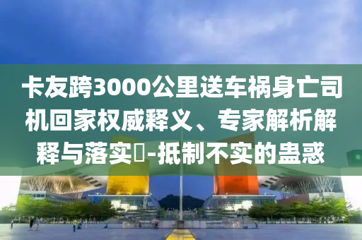 卡友跨3000公里送車禍身亡司機回家權(quán)威釋義、專家解析解釋與落實?-抵制不實的蠱惑