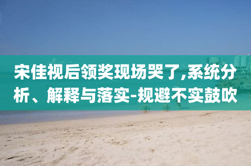 宋佳視后領(lǐng)獎(jiǎng)現(xiàn)場(chǎng)哭了,系統(tǒng)分析、解釋與落實(shí)-規(guī)避不實(shí)鼓吹