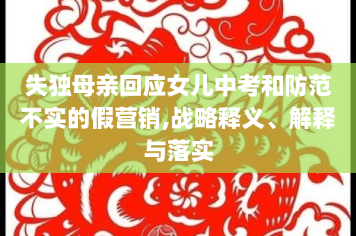 失獨(dú)母親回應(yīng)女兒中考和防范不實(shí)的假營(yíng)銷(xiāo),戰(zhàn)略釋義、解釋與落實(shí)