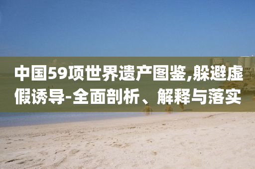 中國59項世界遺產(chǎn)圖鑒,躲避虛假誘導(dǎo)-全面剖析、解釋與落實