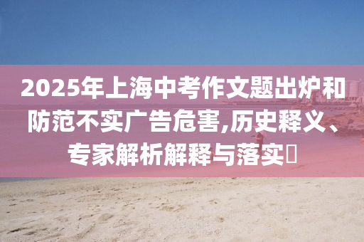 2025年上海中考作文題出爐和防范不實廣告危害,歷史釋義、專家解析解釋與落實?