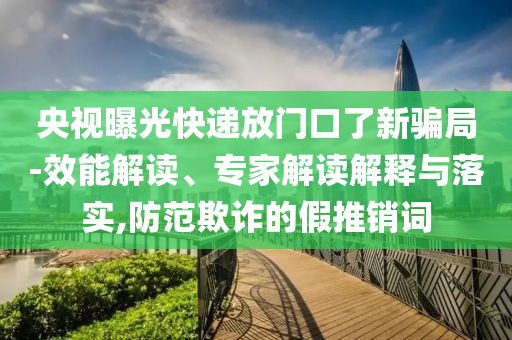 央視曝光快遞放門口了新騙局-效能解讀、專家解讀解釋與落實,防范欺詐的假推銷詞