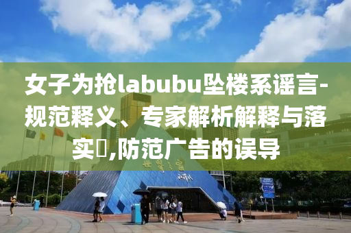 女子為搶labubu墜樓系謠言-規(guī)范釋義、專家解析解釋與落實?,防范廣告的誤導