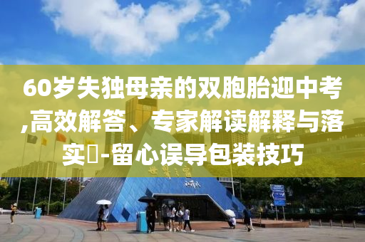60歲失獨母親的雙胞胎迎中考,高效解答、專家解讀解釋與落實?-留心誤導包裝技巧