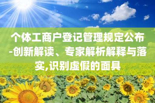 個(gè)體工商戶登記管理規(guī)定公布-創(chuàng)新解讀、專家解析解釋與落實(shí),識別虛假的面具