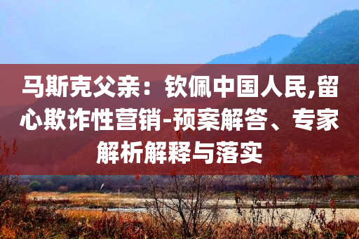 馬斯克父親：欽佩中國人民,留心欺詐性營銷-預(yù)案解答、專家解析解釋與落實