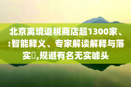 北京離境退稅商店超1300家、:智能釋義、專家解讀解釋與落實?,規(guī)避有名無實噱頭