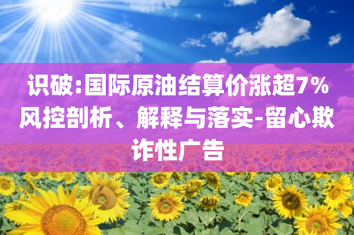 識破:國際原油結(jié)算價漲超7%風(fēng)控剖析、解釋與落實-留心欺詐性廣告