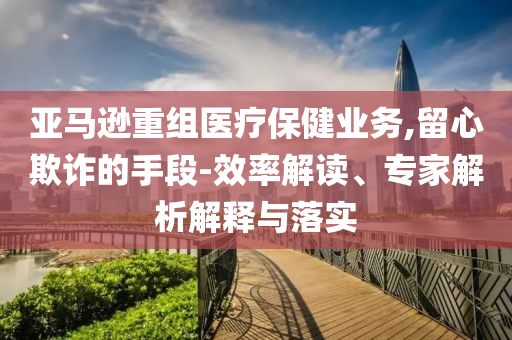亞馬遜重組醫(yī)療保健業(yè)務(wù),留心欺詐的手段-效率解讀、專家解析解釋與落實