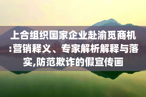 上合組織國家企業(yè)赴渝覓商機:營銷釋義、專家解析解釋與落實,防范欺詐的假宣傳畫