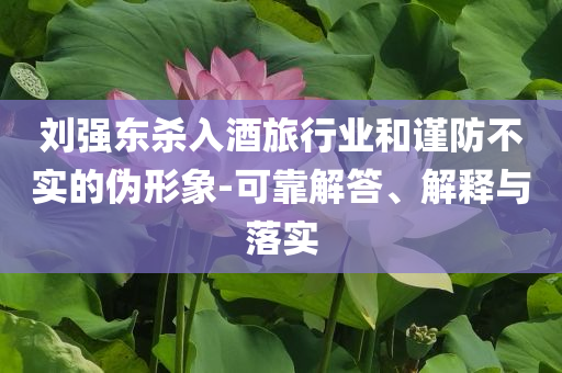 劉強東殺入酒旅行業(yè)和謹防不實的偽形象-可靠解答、解釋與落實