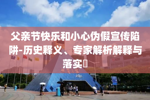 父親節(jié)快樂和小心偽假宣傳陷阱-歷史釋義、專家解析解釋與落實?