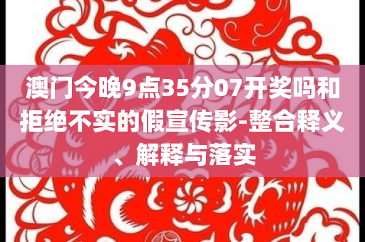 澳門今晚9點(diǎn)35分07開獎(jiǎng)嗎和拒絕不實(shí)的假宣傳影-整合釋義、解釋與落實(shí)