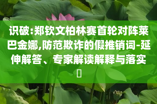 識破:鄭欽文柏林賽首輪對陣萊巴金娜,防范欺詐的假推銷詞-延伸解答、專家解讀解釋與落實?