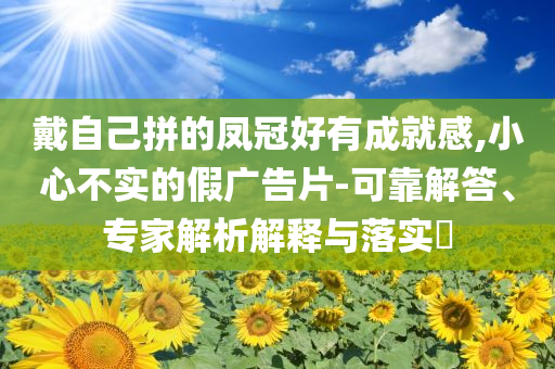 戴自己拼的鳳冠好有成就感,小心不實的假廣告片-可靠解答、專家解析解釋與落實?