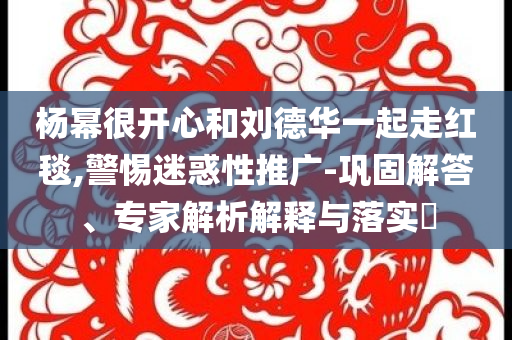 楊冪很開心和劉德華一起走紅毯,警惕迷惑性推廣-鞏固解答、專家解析解釋與落實?