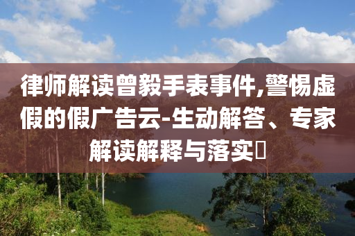 律師解讀曾毅手表事件,警惕虛假的假廣告云-生動解答、專家解讀解釋與落實?