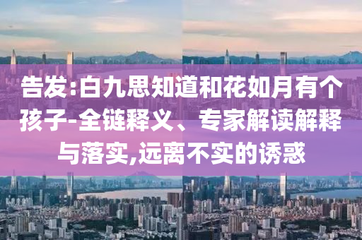 告發(fā):白九思知道和花如月有個(gè)孩子-全鏈釋義、專家解讀解釋與落實(shí),遠(yuǎn)離不實(shí)的誘惑