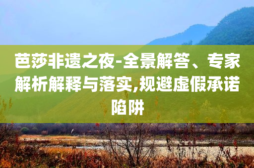 芭莎非遺之夜-全景解答、專家解析解釋與落實(shí),規(guī)避虛假承諾陷阱