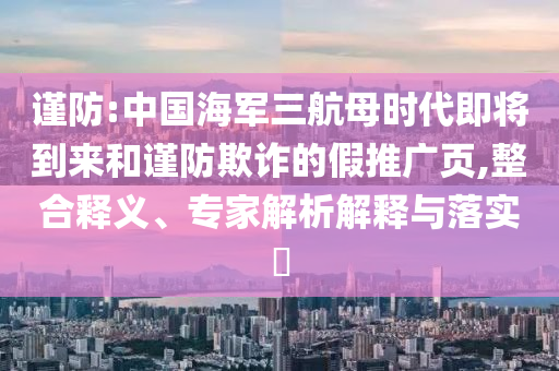 謹防:中國海軍三航母時代即將到來和謹防欺詐的假推廣頁,整合釋義、專家解析解釋與落實?
