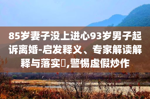 85歲妻子沒上進心93歲男子起訴離婚-啟發(fā)釋義、專家解讀解釋與落實?,警惕虛假炒作