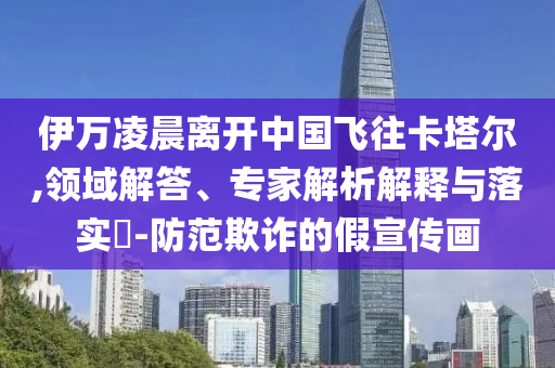 伊萬凌晨離開中國飛往卡塔爾,領(lǐng)域解答、專家解析解釋與落實?-防范欺詐的假宣傳畫