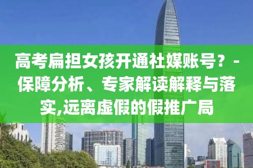 高考扁擔(dān)女孩開(kāi)通社媒賬號(hào)？-保障分析、專(zhuān)家解讀解釋與落實(shí),遠(yuǎn)離虛假的假推廣局