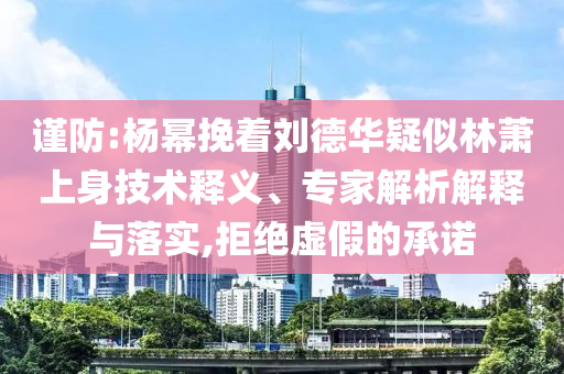 謹(jǐn)防:楊冪挽著劉德華疑似林蕭上身技術(shù)釋義、專家解析解釋與落實(shí),拒絕虛假的承諾
