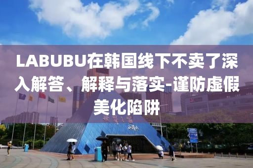 LABUBU在韓國(guó)線下不賣(mài)了深入解答、解釋與落實(shí)-謹(jǐn)防虛假美化陷阱
