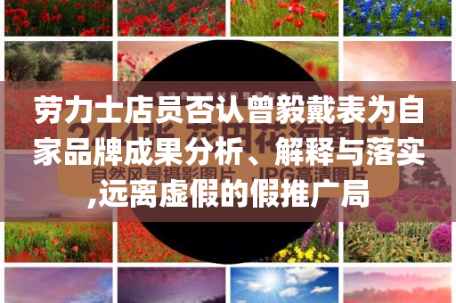 勞力士店員否認(rèn)曾毅戴表為自家品牌成果分析、解釋與落實,遠(yuǎn)離虛假的假推廣局