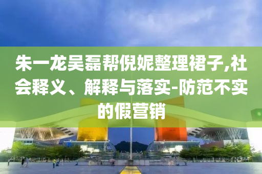 朱一龍吳磊幫倪妮整理裙子,社會釋義、解釋與落實-防范不實的假營銷