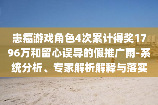 患癌游戲角色4次累計(jì)得獎(jiǎng)1796萬(wàn)和留心誤導(dǎo)的假推廣雨-系統(tǒng)分析、專(zhuān)家解析解釋與落實(shí)