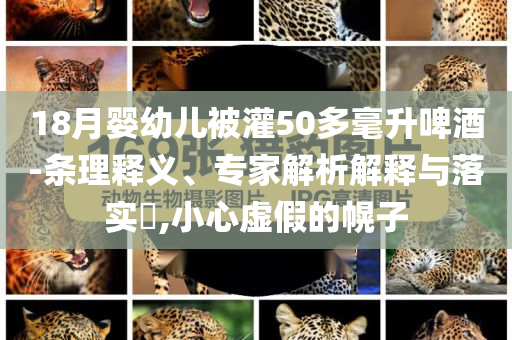18月嬰幼兒被灌50多毫升啤酒-條理釋義、專家解析解釋與落實(shí)?,小心虛假的幌子
