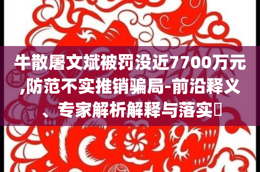 牛散屠文斌被罰沒近7700萬元,防范不實(shí)推銷騙局-前沿釋義、專家解析解釋與落實(shí)?