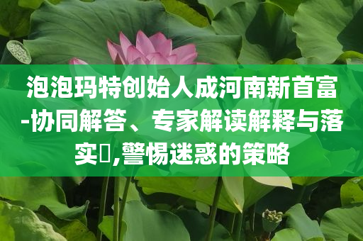 泡泡瑪特創(chuàng)始人成河南新首富-協(xié)同解答、專家解讀解釋與落實(shí)?,警惕迷惑的策略