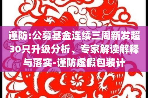 謹(jǐn)防:公募基金連續(xù)三周新發(fā)超30只升級(jí)分析、專家解讀解釋與落實(shí)-謹(jǐn)防虛假包裝計(jì)