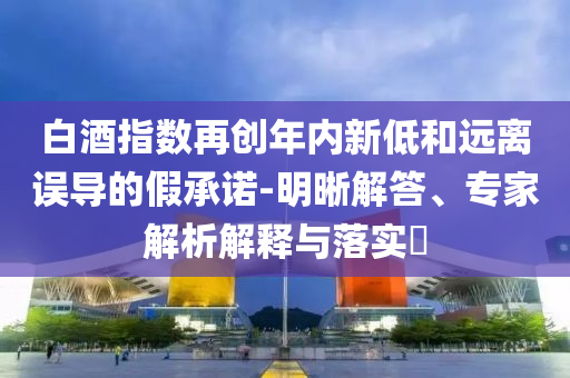 白酒指數(shù)再創(chuàng)年內(nèi)新低和遠(yuǎn)離誤導(dǎo)的假承諾-明晰解答、專家解析解釋與落實(shí)?
