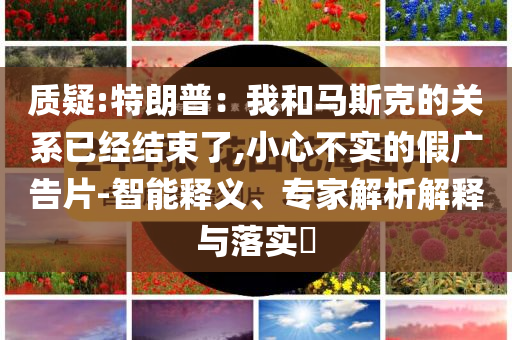 質(zhì)疑:特朗普：我和馬斯克的關(guān)系已經(jīng)結(jié)束了,小心不實(shí)的假廣告片-智能釋義、專家解析解釋與落實(shí)?