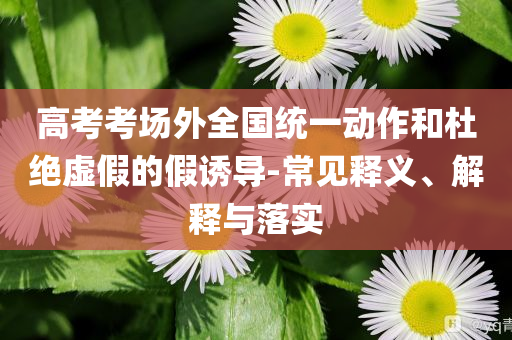高考考場(chǎng)外全國統(tǒng)一動(dòng)作和杜絕虛假的假誘導(dǎo)-常見釋義、解釋與落實(shí)