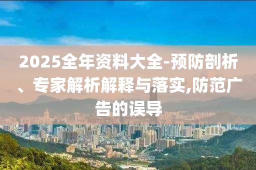 2025全年資料大全-預防剖析、專家解析解釋與落實,防范廣告的誤導