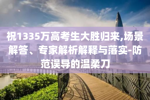 祝1335萬高考生大勝歸來,場景解答、專家解析解釋與落實-防范誤導的溫柔刀
