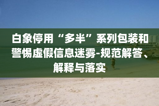 白象停用“多半”系列包裝和警惕虛假信息迷霧-規(guī)范解答、解釋與落實(shí)