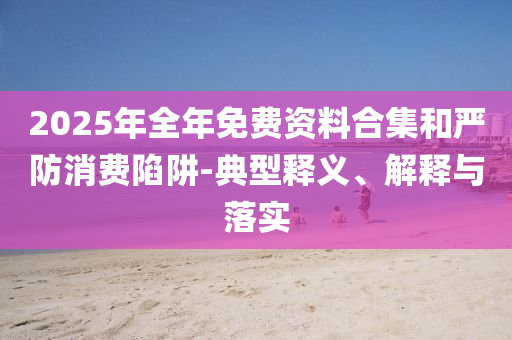 2025年全年免費(fèi)資料合集和嚴(yán)防消費(fèi)陷阱-典型釋義、解釋與落實(shí)