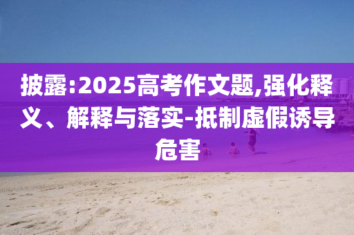 披露:2025高考作文題,強(qiáng)化釋義、解釋與落實(shí)-抵制虛假誘導(dǎo)危害