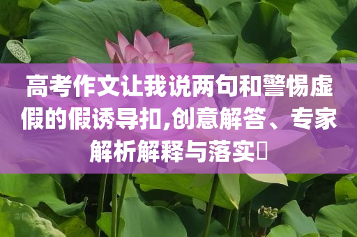 高考作文讓我說(shuō)兩句和警惕虛假的假誘導(dǎo)扣,創(chuàng)意解答、專家解析解釋與落實(shí)?