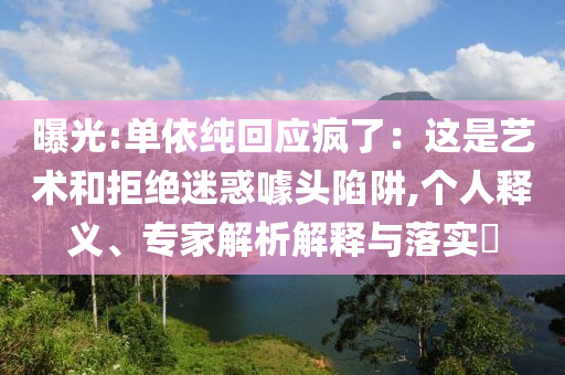 曝光:單依純回應(yīng)瘋了：這是藝術(shù)和拒絕迷惑噱頭陷阱,個(gè)人釋義、專家解析解釋與落實(shí)?