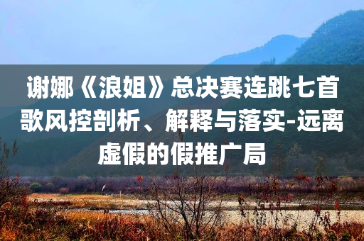 謝娜《浪姐》總決賽連跳七首歌風(fēng)控剖析、解釋與落實(shí)-遠(yuǎn)離虛假的假推廣局
