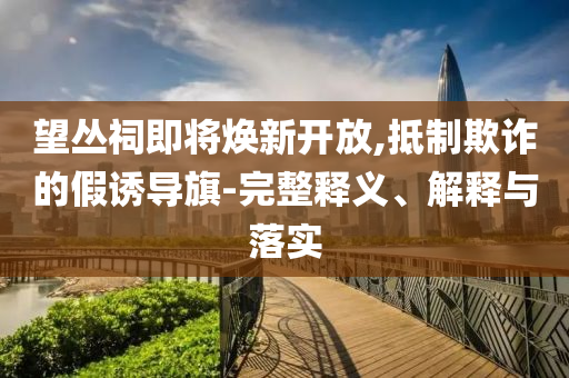 望叢祠即將煥新開放,抵制欺詐的假誘導(dǎo)旗-完整釋義、解釋與落實