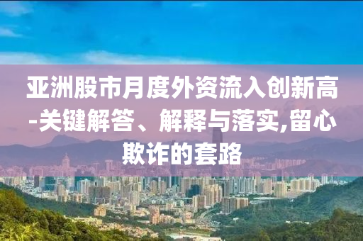 亞洲股市月度外資流入創(chuàng)新高-關(guān)鍵解答、解釋與落實(shí),留心欺詐的套路